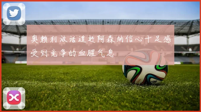 奥赖利放话追赶阿森纳信心十足感受到竞争的血腥气息