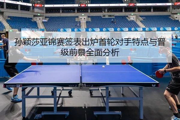 孙颖莎亚锦赛签表出炉首轮对手特点与晋级前景全面分析